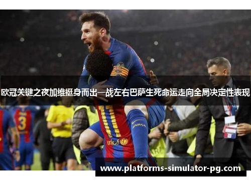 欧冠关键之夜加维挺身而出一战左右巴萨生死命运走向全局决定性表现