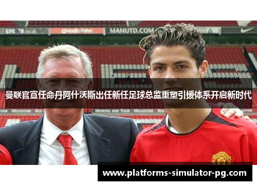 曼联官宣任命丹阿什沃斯出任新任足球总监重塑引援体系开启新时代