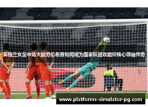 英格兰女足中场大脑劳伦希普如何成为国家队进攻组织核心领袖传奇