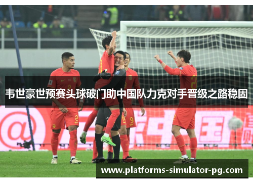 韦世豪世预赛头球破门助中国队力克对手晋级之路稳固
